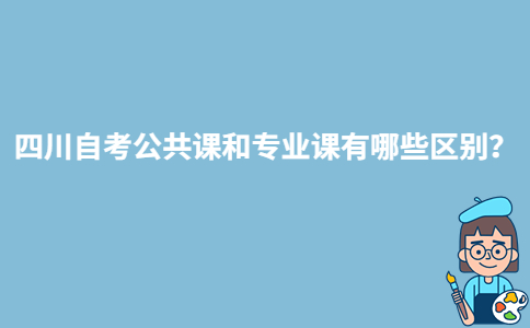 四川自考公共课和专业课有哪些区别？-广东技校排名网