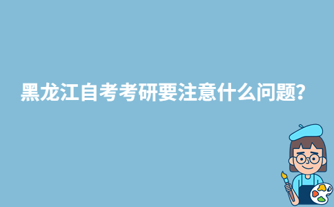 黑龙江自考考研要注意什么问题？-广东技校排名网