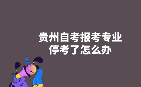 贵州自考报考专业停考了怎么办？-广东技校排名网