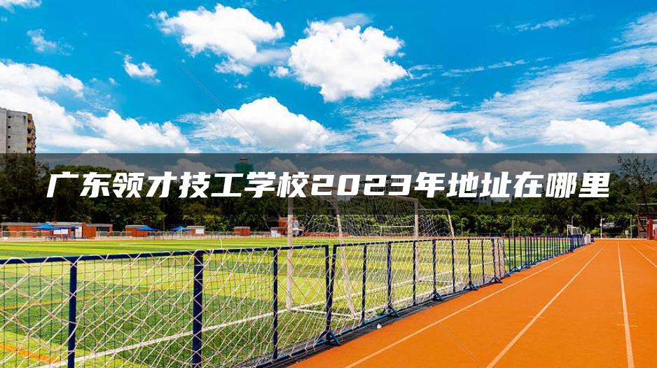 广东领才技工学校2023年地址在哪里