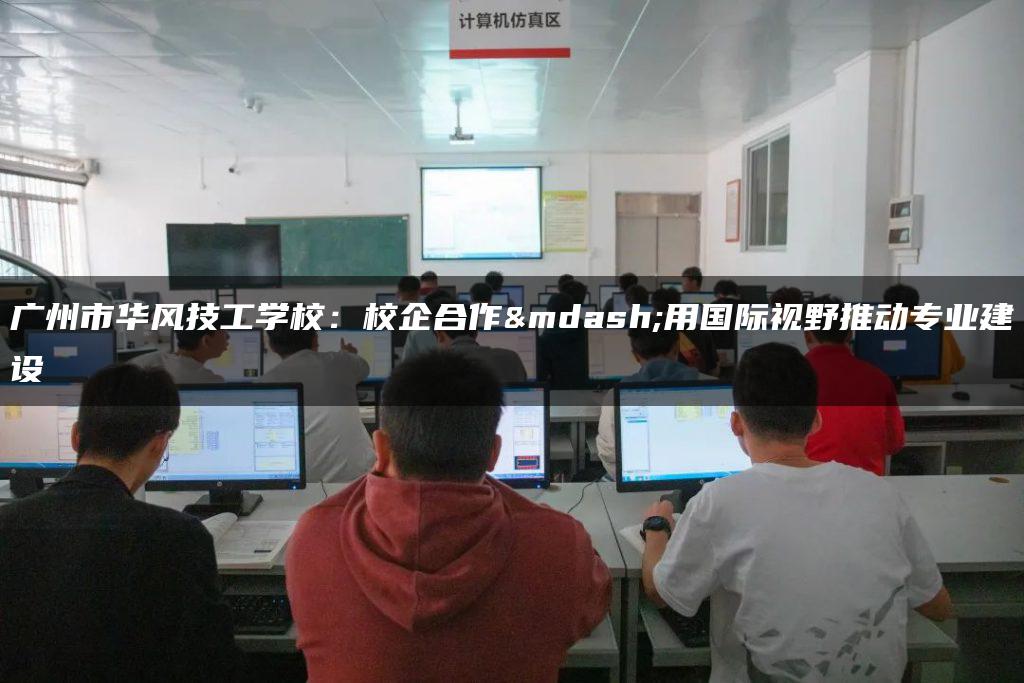 广州市华风技工学校：校企合作—用国际视野推动专业建设