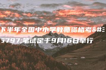 下半年全国中小学教师资格考试笔试定于9月16日举行-广东技校排名网