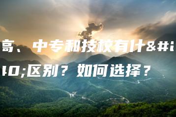 职高、中专和技校有什么区别?如何选择?-广东技校排名网