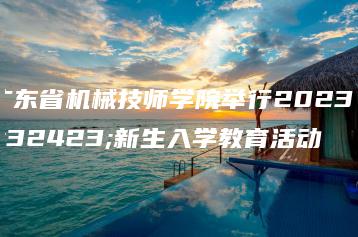 广东省机械技师学院举行2023级新生入学教育活动-广东技校排名网