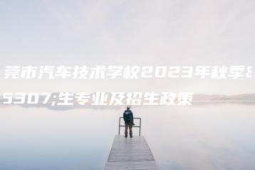 东莞市汽车技术学校2023年秋季招生专业及招生政策-广东技校排名网