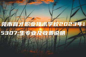 东莞市育才职业技术学校2023年招生专业及收费说明-广东技校排名网