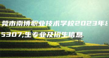 东莞市南博职业技术学校2023年招生专业及招生信息-广东技校排名网