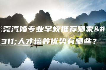 东莞汽修专业学校推荐哪家?人才培养优势有哪些?-广东技校排名网