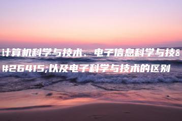 计算机科学与技术、电子信息科学与技术以及电子科学与技术的区别-广东技校排名网