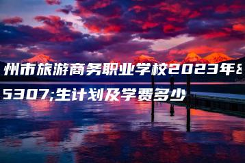 广州市旅游商务职业学校2023年招生计划及学费多少-广东技校排名网