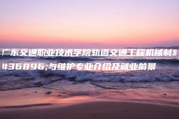 广东交通职业技术学院轨道交通工程机械制造与维护专业介绍及就业前景-广东技校排名网