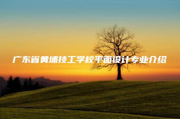 广东省黄埔技工学校平面设计专业介绍-广东技校排名网