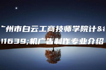 广州市白云工商技师学院计算机广告制作专业介绍-广东技校排名网