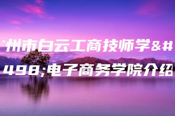广州市白云工商技师学院电子商务学院介绍-广东技校排名网