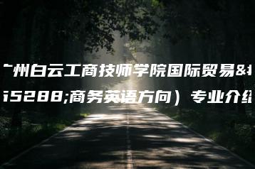 广州白云工商技师学院国际贸易(商务英语方向)专业介绍-广东技校排名网