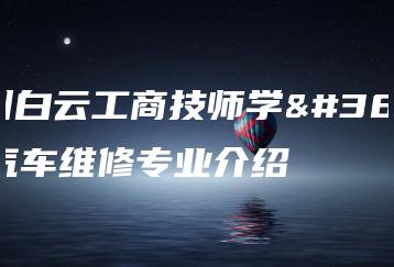 广州白云工商技师学院汽车维修专业介绍-广东技校排名网