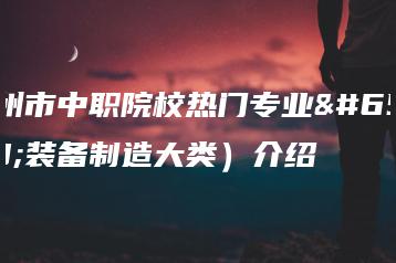 惠州市中职院校热门专业(装备制造大类)介绍-广东技校排名网