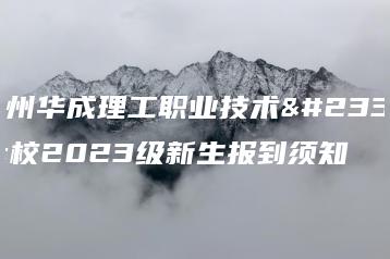 广州华成理工职业技术学校2023级新生报到须知-广东技校排名网