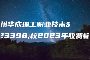 广州华成理工职业技术学校2023年收费标准-广东技校排名网