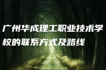 广州华成理工职业技术学校的联系方式及路线-广东技校排名网