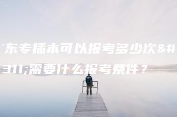 广东专插本可以报考多少次?需要什么报考条件?-广东技校排名网
