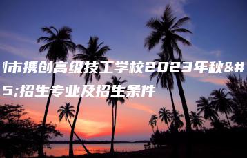 深圳市携创高级技工学校2023年秋季招生专业及招生条件-广东技校排名网