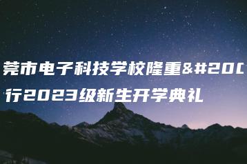 东莞市电子科技学校隆重举行2023级新生开学典礼-广东技校排名网
