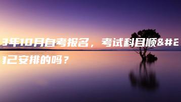 2023年10月自考报名,考试科目顺序是自己安排的吗?-广东技校排名网
