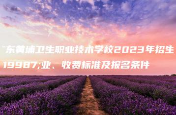 广东黄埔卫生职业技术学校2023年招生专业、收费标准及报名条件-广东技校排名网