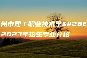 惠州市理工职业技术学校2023年招生专业介绍-广东技校排名网