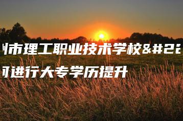 惠州市理工职业技术学校如何进行大专学历提升-广东技校排名网