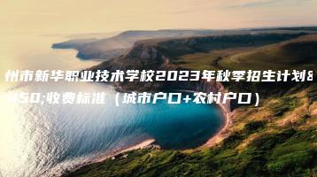 惠州市新华职业技术学校2023年秋季招生计划及收费标准(城市户口+农村户口)-广东技校排名网