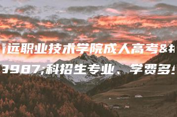 清远职业技术学院成人高考专科招生专业、学费多少-广东技校排名网