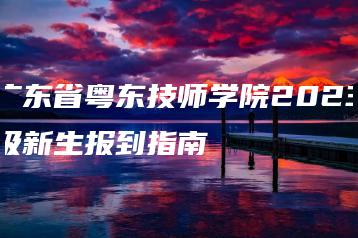 广东省粤东技师学院2023级新生报到指南-广东技校排名网