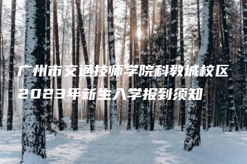 广州市交通技师学院科教城校区2023年新生入学报到须知-广东技校排名网