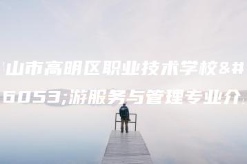 佛山市高明区职业技术学校旅游服务与管理专业介绍-广东技校排名网