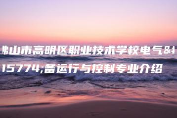 佛山市高明区职业技术学校电气设备运行与控制专业介绍-广东技校排名网