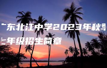 广东北江中学2023年秋季七年级招生简章-广东技校排名网