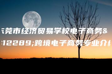 东莞市经济贸易学校电子商务、跨境电子商务专业介绍-广东技校排名网