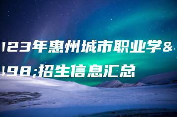 2023年惠州城市职业学院招生信息汇总-广东技校排名网