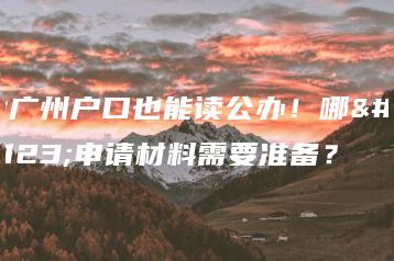 没广州户口也能读公办!哪些申请材料需要准备?-广东技校排名网
