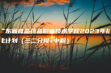 广东省食品药品职业技术学校2023年招生计划(三二分段+中职)-广东技校排名网