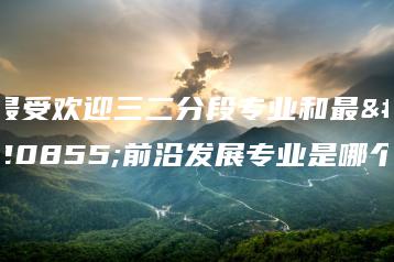 最受欢迎三二分段专业和最具前沿发展专业是哪个-广东技校排名网