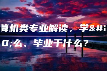 计算机类专业解读,学什么、毕业干什么?-广东技校排名网