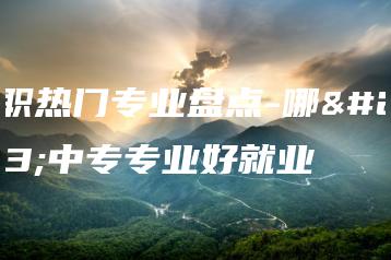 中职热门专业盘点-哪些中专专业好就业-广东技校排名网