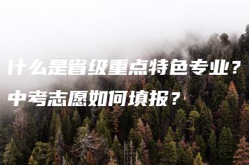 什么是省级重点特色专业?中考志愿如何填报?-广东技校排名网