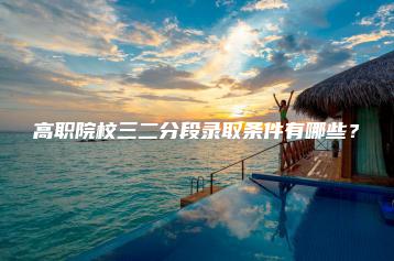 高职院校三二分段录取条件有哪些?-广东技校排名网