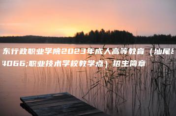 广东行政职业学院2023年成人高等教育(汕尾市职业技术学校教学点)招生简章-广东技校排名网