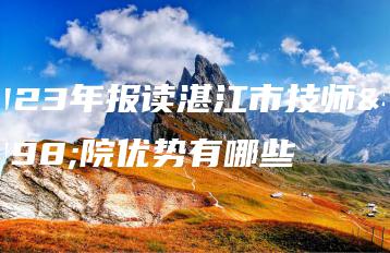 2023年报读湛江市技师学院优势有哪些-广东技校排名网