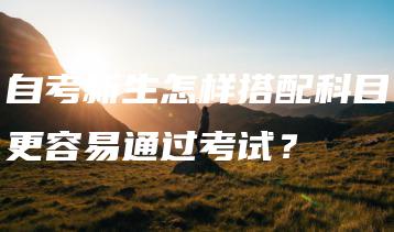 自考新生怎样搭配科目更容易通过考试?-广东技校排名网